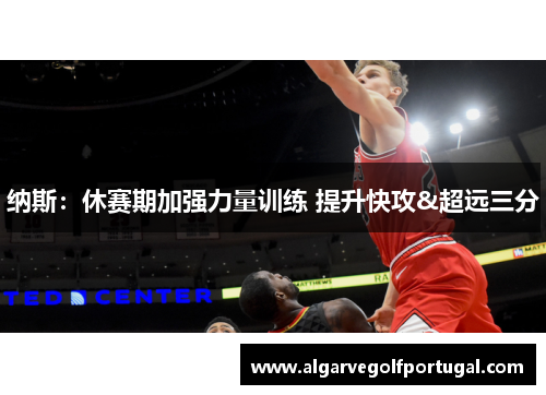 纳斯：休赛期加强力量训练 提升快攻&超远三分